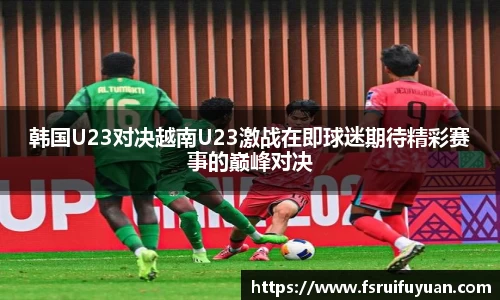 韩国U23对决越南U23激战在即球迷期待精彩赛事的巅峰对决